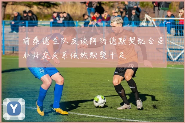 前桑德兰队友谈阿玛德默契配合虽非好友关系依然默契十足