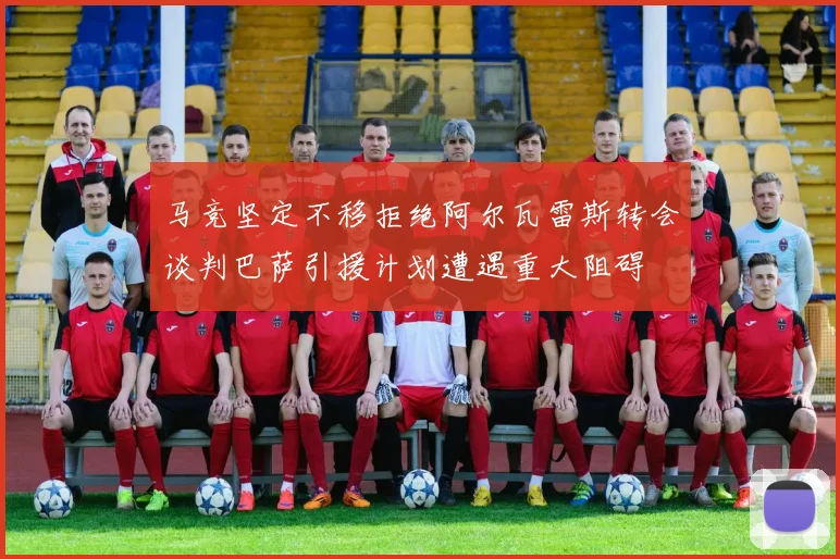 马竞坚定不移拒绝阿尔瓦雷斯转会谈判巴萨引援计划遭遇重大阻碍