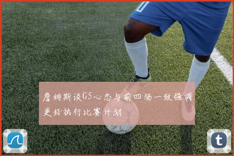 詹姆斯谈G5心态与前四场一致强调更好执行比赛计划