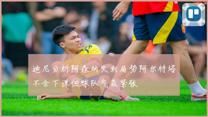 迪尼分析阿森纳失利局势阿尔特塔不会下课但球队气氛紧张