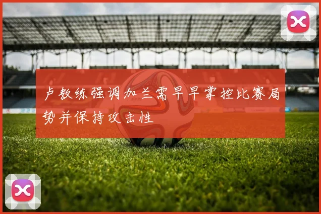 卢教练强调加兰需早早掌控比赛局势并保持攻击性