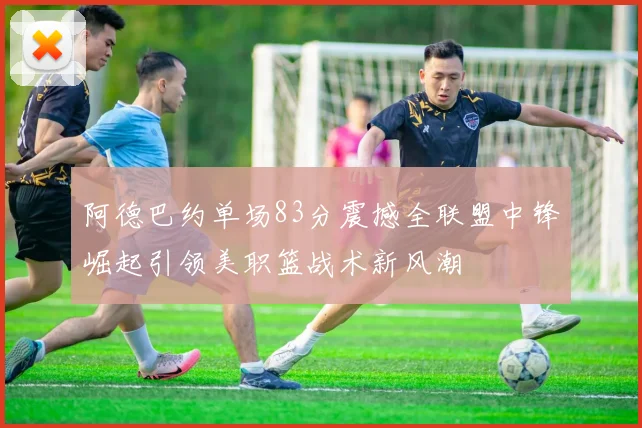 阿德巴约单场83分震撼全联盟中锋崛起引领美职篮战术新风潮