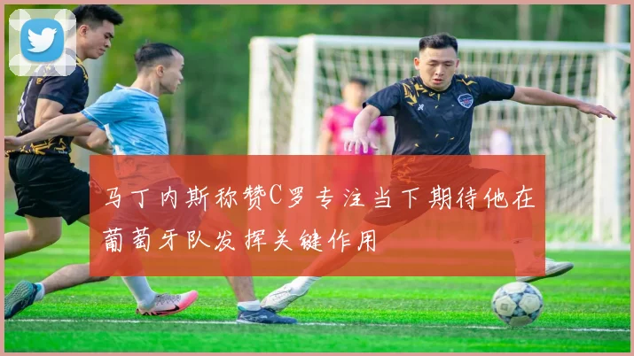 马丁内斯称赞C罗专注当下期待他在葡萄牙队发挥关键作用