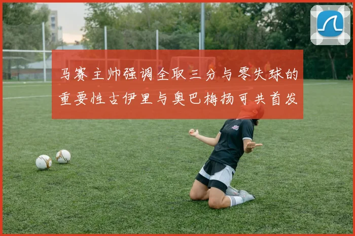 马赛主帅强调全取三分与零失球的重要性古伊里与奥巴梅扬可共首发