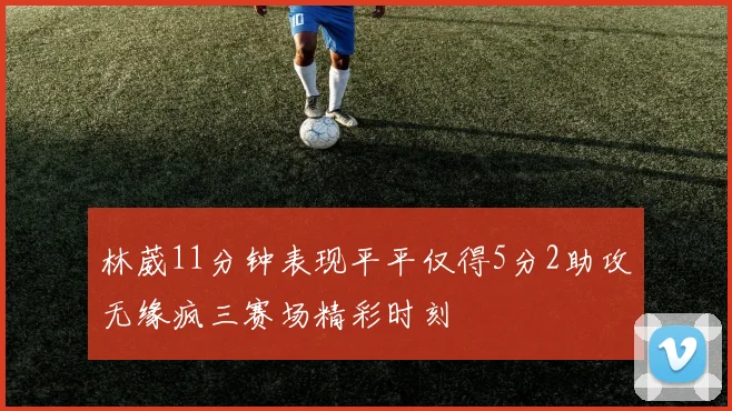 林葳11分钟表现平平仅得5分2助攻无缘疯三赛场精彩时刻