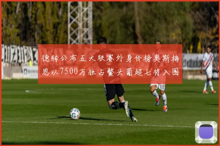德转公布五大联赛外身价榜奥斯梅恩以7500万独占鳌头葡超七将入围