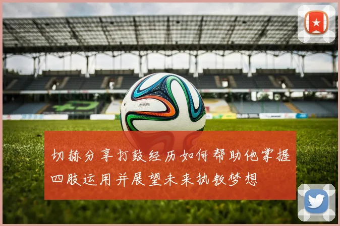切赫分享打鼓经历如何帮助他掌握四肢运用并展望未来执教梦想