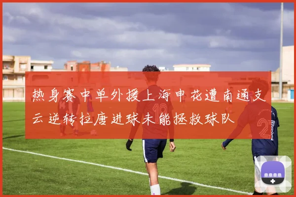 热身赛中单外援上海申花遭南通支云逆转拉唐进球未能拯救球队
