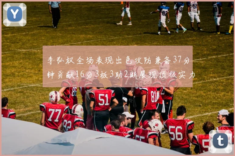 李弘权全场表现出色攻防兼备37分钟贡献16分3板3助2断展现顶级实力