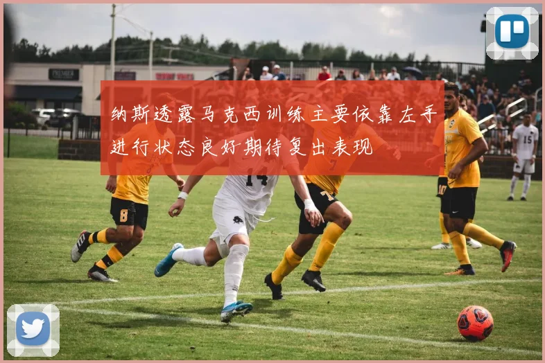 纳斯透露马克西训练主要依靠左手进行状态良好期待复出表现