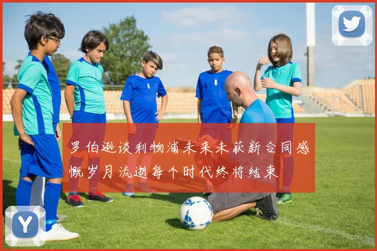 罗伯逊谈利物浦未来未获新合同感慨岁月流逝每个时代终将结束