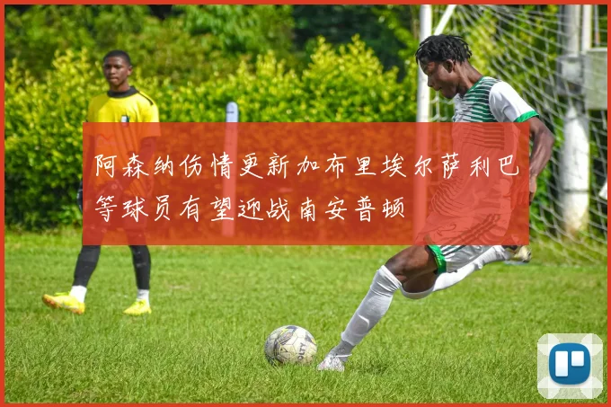 阿森纳伤情更新加布里埃尔萨利巴等球员有望迎战南安普顿