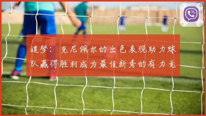 追梦：克尼佩尔的出色表现助力球队赢得胜利成为最佳新秀的有力竞争者