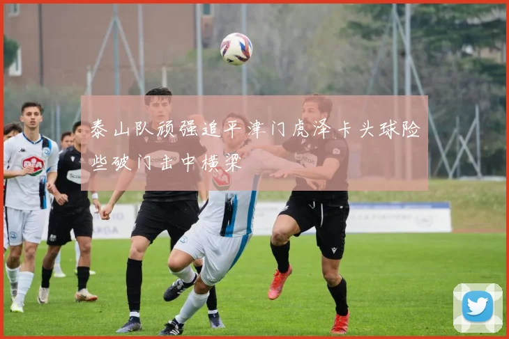 泰山队顽强追平津门虎泽卡头球险些破门击中横梁
