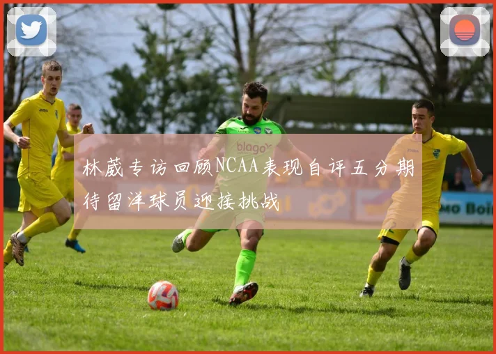 林葳专访回顾NCAA表现自评五分期待留洋球员迎接挑战