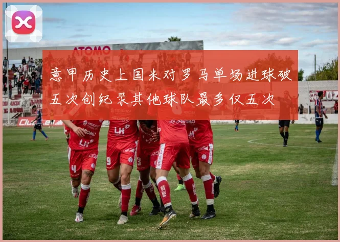 意甲历史上国米对罗马单场进球破五次创纪录其他球队最多仅五次