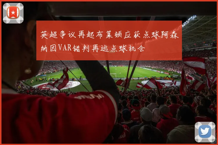 英超争议再起布莱顿应获点球阿森纳因VAR错判再逃点球机会