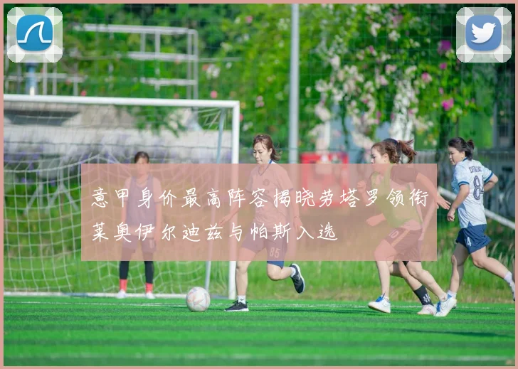 意甲身价最高阵容揭晓劳塔罗领衔莱奥伊尔迪兹与帕斯入选