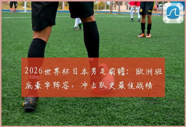 2026世界杯日本男足前瞻：欧洲班底豪华阵容，冲击队史最佳战绩