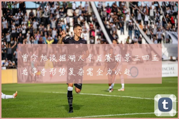 曾令旭谈掘湖火季后赛前景三四五名争夺形势复杂需全力以赴