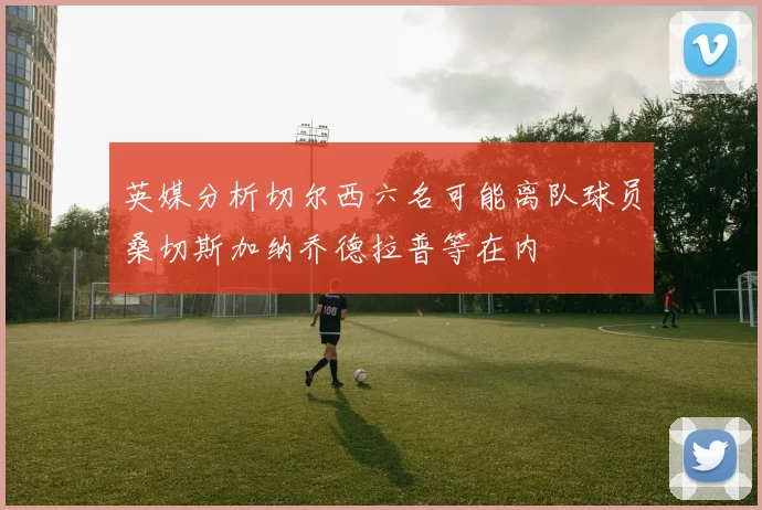 英媒分析切尔西六名可能离队球员桑切斯加纳乔德拉普等在内