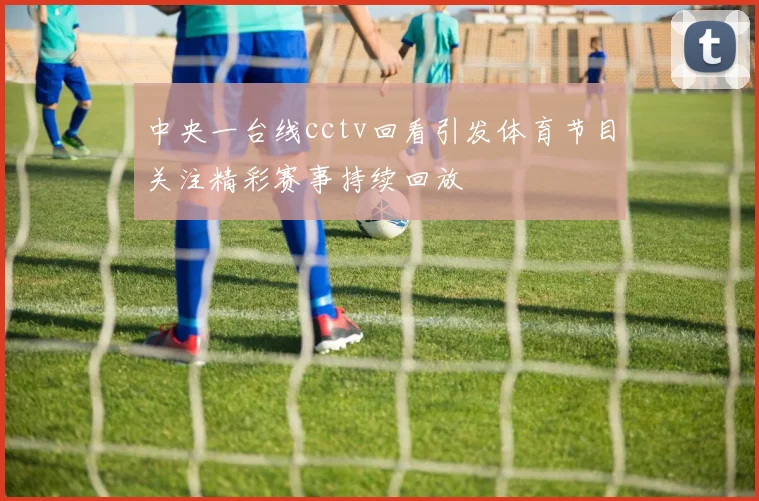 中央一台线cctv回看引发体育节目关注精彩赛事持续回放