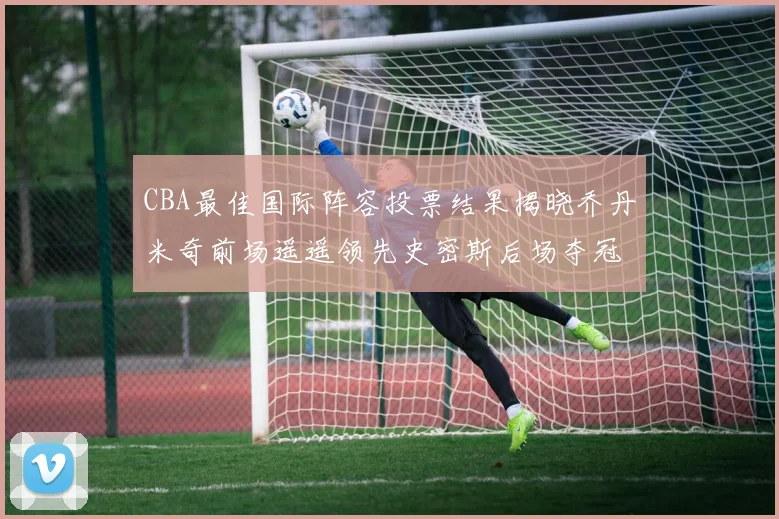 CBA最佳国际阵容投票结果揭晓乔丹米奇前场遥遥领先史密斯后场夺冠