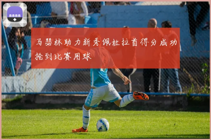 马瑟林助力新秀佩杜拉首得分成功抢到比赛用球