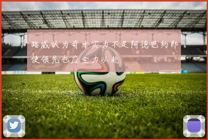 路威认为奇才实力不足阿德巴约即使领先也应全力以赴