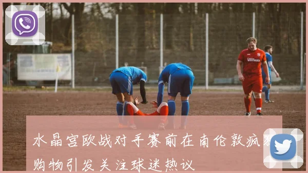 水晶宫欧战对手赛前在南伦敦疯狂购物引发关注球迷热议