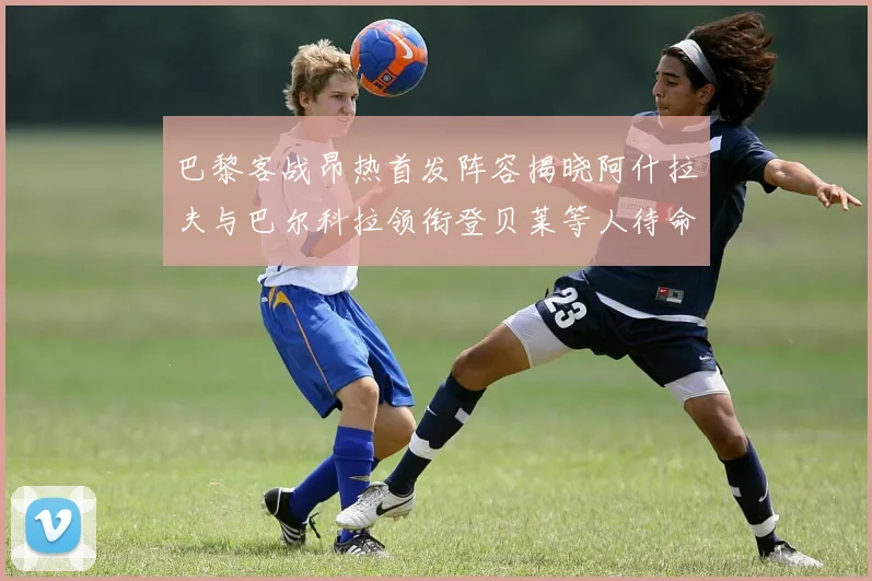 巴黎客战昂热首发阵容揭晓阿什拉夫与巴尔科拉领衔登贝莱等人待命替补