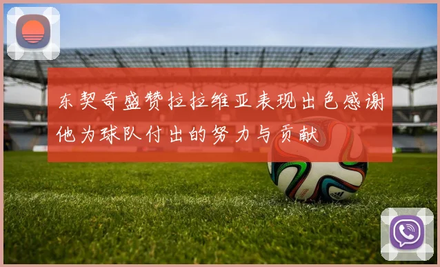 东契奇盛赞拉拉维亚表现出色感谢他为球队付出的努力与贡献