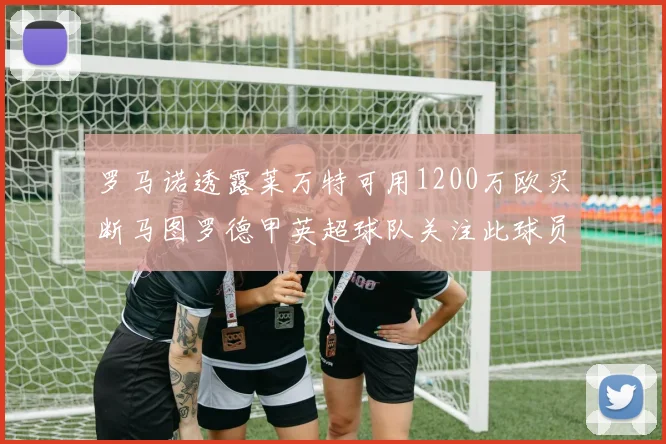 罗马诺透露莱万特可用1200万欧买断马图罗德甲英超球队关注此球员