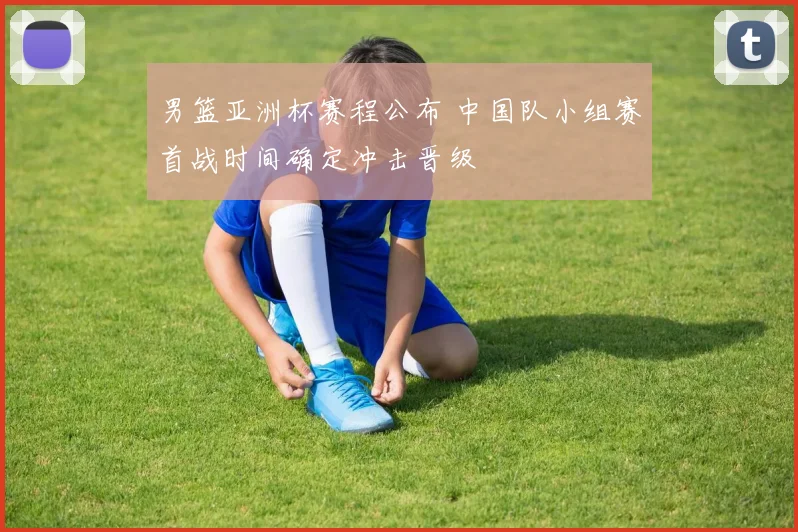 男篮亚洲杯赛程公布 中国队小组赛首战时间确定冲击晋级