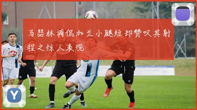 马瑟林调侃加兰小腿短却赞叹其射程之惊人表现