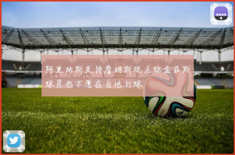 阿里纳斯支持詹姆斯观点称孟菲斯球员也不愿在当地打球