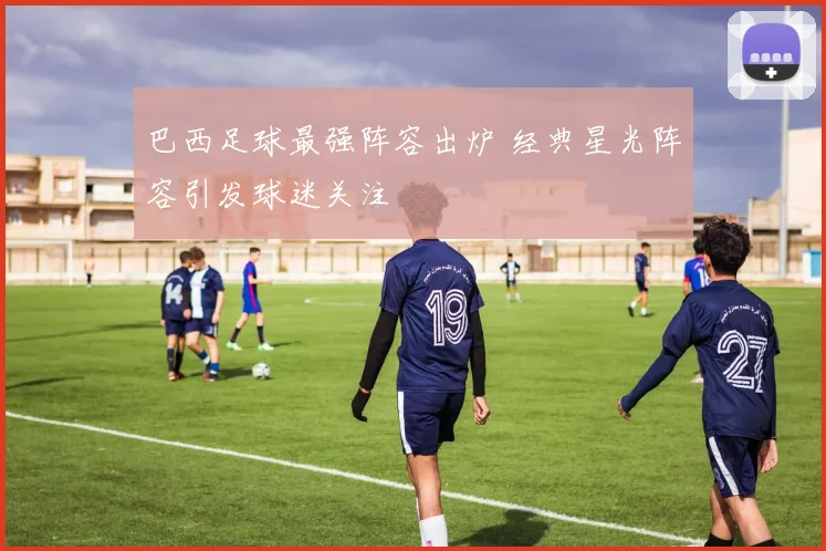 巴西足球最强阵容出炉 经典星光阵容引发球迷关注