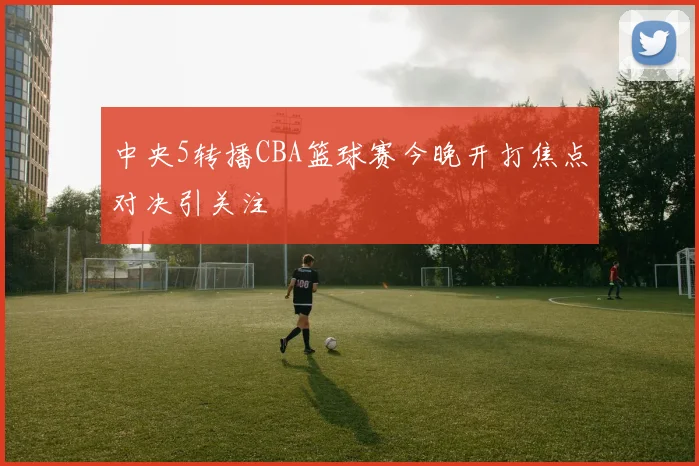 中央5转播CBA篮球赛今晚开打焦点对决引关注