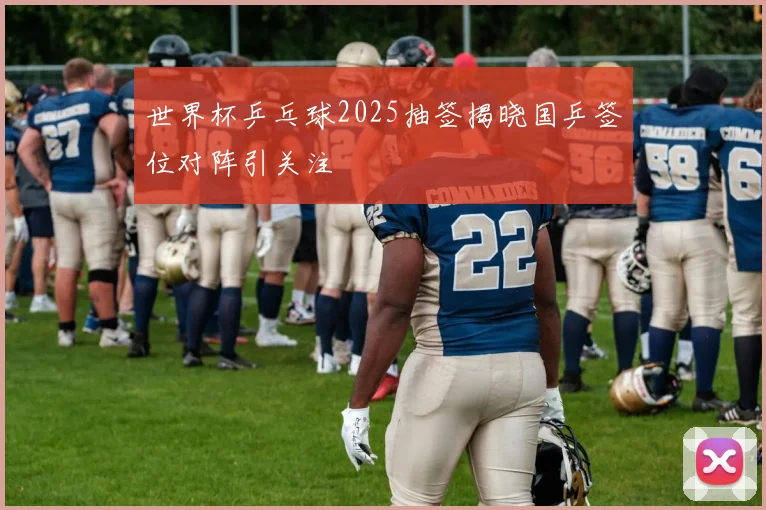 世界杯乒乓球2025抽签揭晓国乒签位对阵引关注