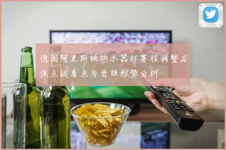 德国阿里斯顿热水器杯赛程调整后焦点战看点与晋级形势分析