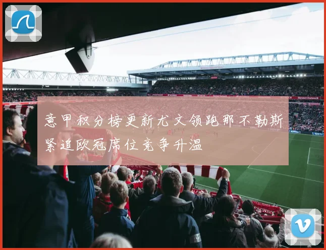 意甲积分榜更新尤文领跑那不勒斯紧追欧冠席位竞争升温