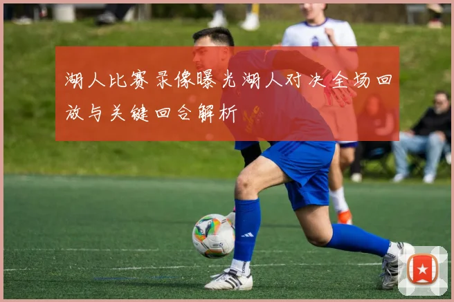 湖人比赛录像曝光湖人对决全场回放与关键回合解析
