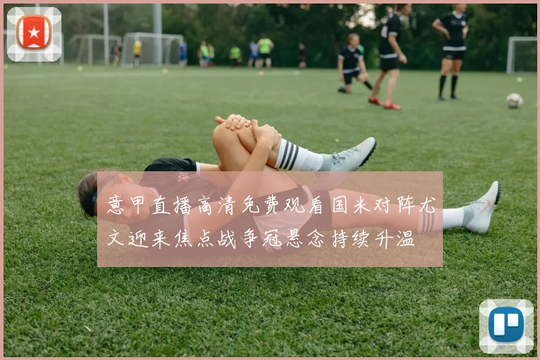 意甲直播高清免费观看国米对阵尤文迎来焦点战争冠悬念持续升温