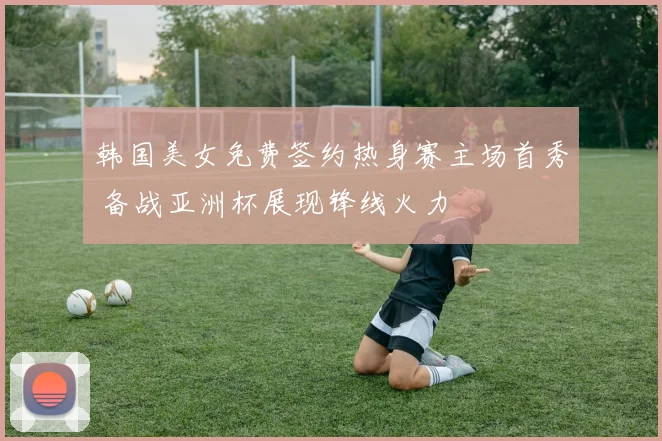 韩国美女免费签约热身赛主场首秀 备战亚洲杯展现锋线火力