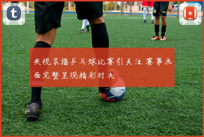 央视录播乒乓球比赛引关注 赛事画面完整呈现精彩对决