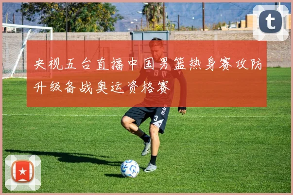 央视五台直播中国男篮热身赛攻防升级备战奥运资格赛