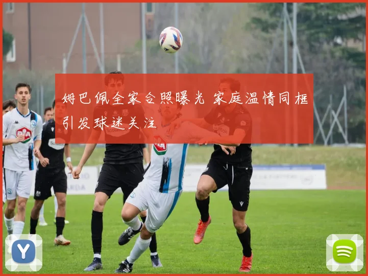 姆巴佩全家合照曝光 家庭温情同框引发球迷关注