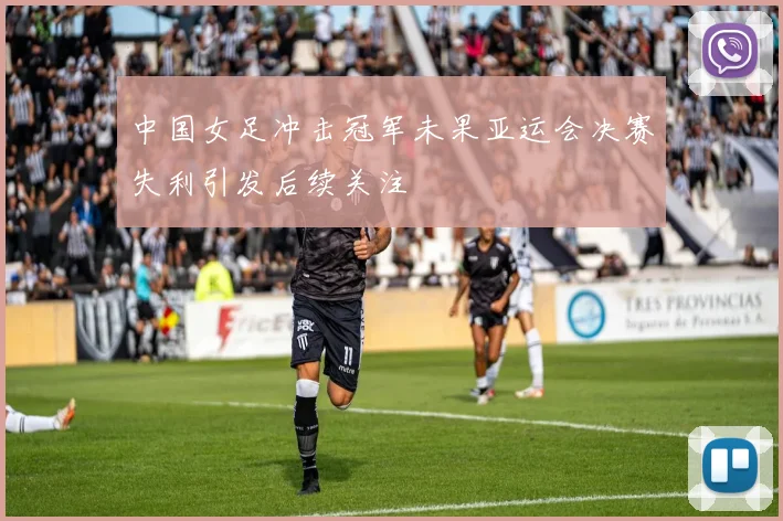 中国女足冲击冠军未果亚运会决赛失利引发后续关注