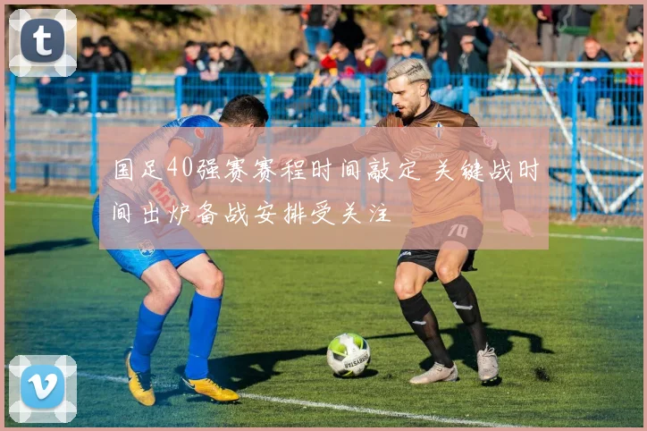 国足40强赛赛程时间敲定 关键战时间出炉备战安排受关注