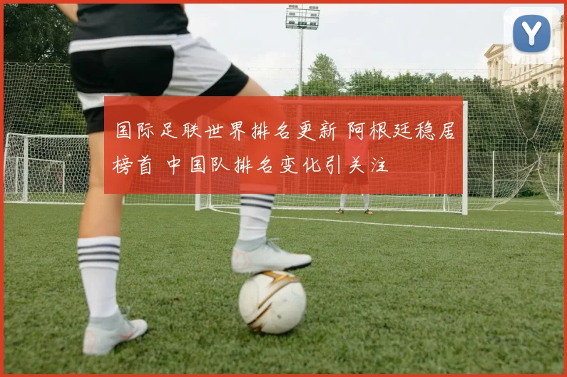 国际足联世界排名更新 阿根廷稳居榜首 中国队排名变化引关注